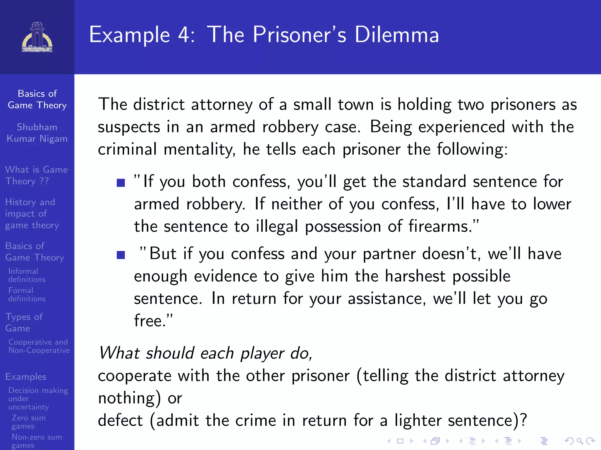 Basics of
Game Theory
Shubham
Kumar Nigam
What is Game
Theory ??
History and
impact of
game theory
Basics of
Game Theory
Informal
deﬁnitions
Formal
deﬁnitions
Types of
Game
Cooperative and
Non-Cooperative
Examples
Decision making
under
uncertainty
Zero sum
games
Non-zero sum
games
Example 4: The Prisoner’s Dilemma
The district attorney of a small town is holding two prisoners as
suspects in an armed robbery case. Being experienced with the
criminal mentality, he tells each prisoner the following:
”If you both confess, you’ll get the standard sentence for
armed robbery. If neither of you confess, I’ll have to lower
the sentence to illegal possession of ﬁrearms.”
”But if you confess and your partner doesn’t, we’ll have
enough evidence to give him the harshest possible
sentence. In return for your assistance, we’ll let you go
free.”
What should each player do,
cooperate with the other prisoner (telling the district attorney
nothing) or
defect (admit the crime in return for a lighter sentence)?
 