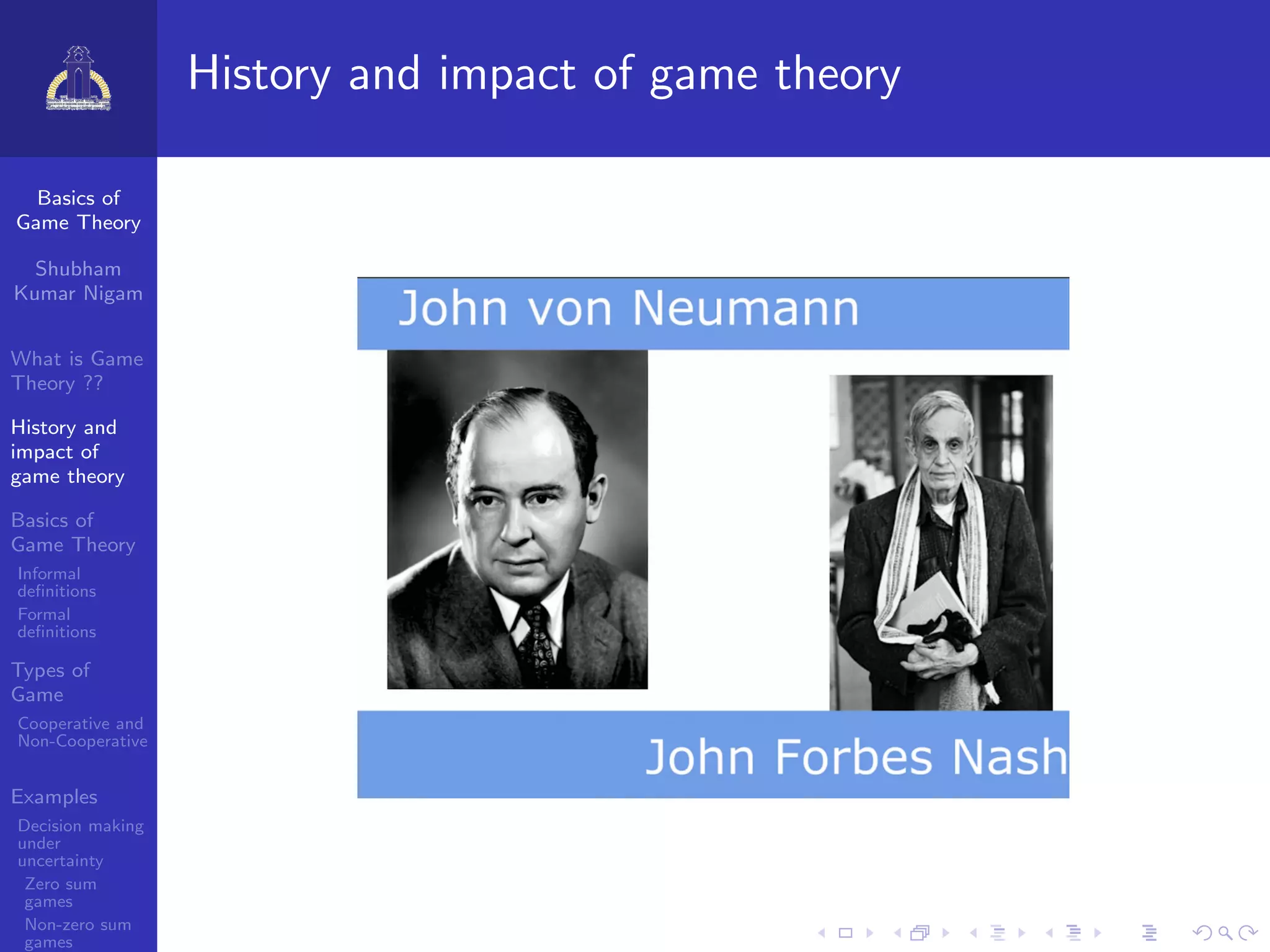Basics of
Game Theory
Shubham
Kumar Nigam
What is Game
Theory ??
History and
impact of
game theory
Basics of
Game Theory
Informal
deﬁnitions
Formal
deﬁnitions
Types of
Game
Cooperative and
Non-Cooperative
Examples
Decision making
under
uncertainty
Zero sum
games
Non-zero sum
games
History and impact of game theory
 