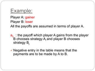 Example:
Player A: gainer
Player B: loser
All the payoffs are assumed in terms of player A.
aij : the payoff which player A gains from the player
B chooses strategy Ai and player B chooses
strategy Bj
 Negative entry in the table means that the
payments are to be made by A to B.
 