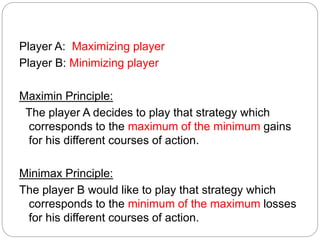 Player A: Maximizing player
Player B: Minimizing player
Maximin Principle:
The player A decides to play that strategy which
corresponds to the maximum of the minimum gains
for his different courses of action.
Minimax Principle:
The player B would like to play that strategy which
corresponds to the minimum of the maximum losses
for his different courses of action.
 