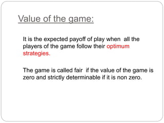 Value of the game:
It is the expected payoff of play when all the
players of the game follow their optimum
strategies.
The game is called fair if the value of the game is
zero and strictly determinable if it is non zero.
 