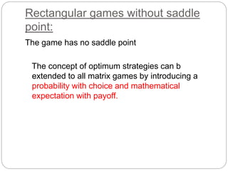 Rectangular games without saddle
point:
The game has no saddle point
The concept of optimum strategies can b
extended to all matrix games by introducing a
probability with choice and mathematical
expectation with payoff.
 