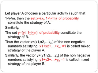 Let player A chooses a particular activity i such that
1<i<m. then the set x=(xi, 1<i<m) of probability
constitute the strategy of A.
Similarly,
The set y=(yi, 1<i<n) of probability constitute the
strategy of B.
Thus the vector x=(x1,x2,…xm) of the non negative
numbers satisfying x1+x2+…+xm =1 is called mixed
strategy of the player A.
Similarly, the vector y=(y1,y2,…yn) of the non negative
numbers satisfying y1+y2+…+yn =1 is called mixed
strategy of the player B.
 