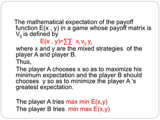 The mathematical expectation of the payoff
function E(x , y) in a game whose payoff matrix is
Vij is defined by
E(x , y)=∑∑ xi vij yi
where x and y are the mixed strategies of the
player A and player B.
Thus,
The player A chooses x so as to maximize his
minimum expectation and the player B should
chooses y so as to minimize the player A ‘s
greatest expectation.
The player A tries max min E(x,y)
The player B tries min max E(x,y)
 