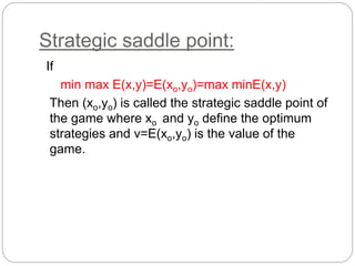 Strategic saddle point:
If
min max E(x,y)=E(xo,yo)=max minE(x,y)
Then (xo,yo) is called the strategic saddle point of
the game where xo and yo define the optimum
strategies and v=E(xo,yo) is the value of the
game.
 