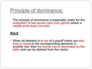 Principle of dominance:
The concept of dominance is especially useful for the
evaluation of two person zero-sum games where a
saddle point does not exist.
RULE :
 When all element in a row of a payoff matrix are less
than or equal to the corresponding elements in
another row, then the former row is dominated by the
latter and can be deleted from the matrix.
 