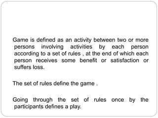 Game is defined as an activity between two or more
persons involving activities by each person
according to a set of rules , at the end of which each
person receives some benefit or satisfaction or
suffers loss.
The set of rules define the game .
Going through the set of rules once by the
participants defines a play.
 