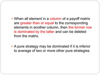  When all element in a column of a payoff matrix
are greater than or equal to the corresponding
elements in another column, then the former row
is dominated by the latter and can be deleted
from the matrix.
 A pure strategy may be dominated if it is inferior
to average of two or more other pure strategies.
 