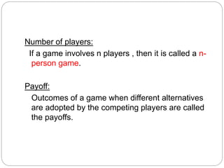 Number of players:
If a game involves n players , then it is called a n-
person game.
Payoff:
Outcomes of a game when different alternatives
are adopted by the competing players are called
the payoffs.
 