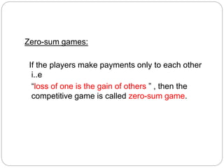 Zero-sum games:
If the players make payments only to each other
i..e
“loss of one is the gain of others ” , then the
competitive game is called zero-sum game.
 