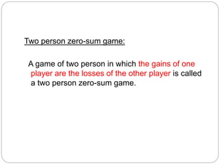 Two person zero-sum game:
A game of two person in which the gains of one
player are the losses of the other player is called
a two person zero-sum game.
 