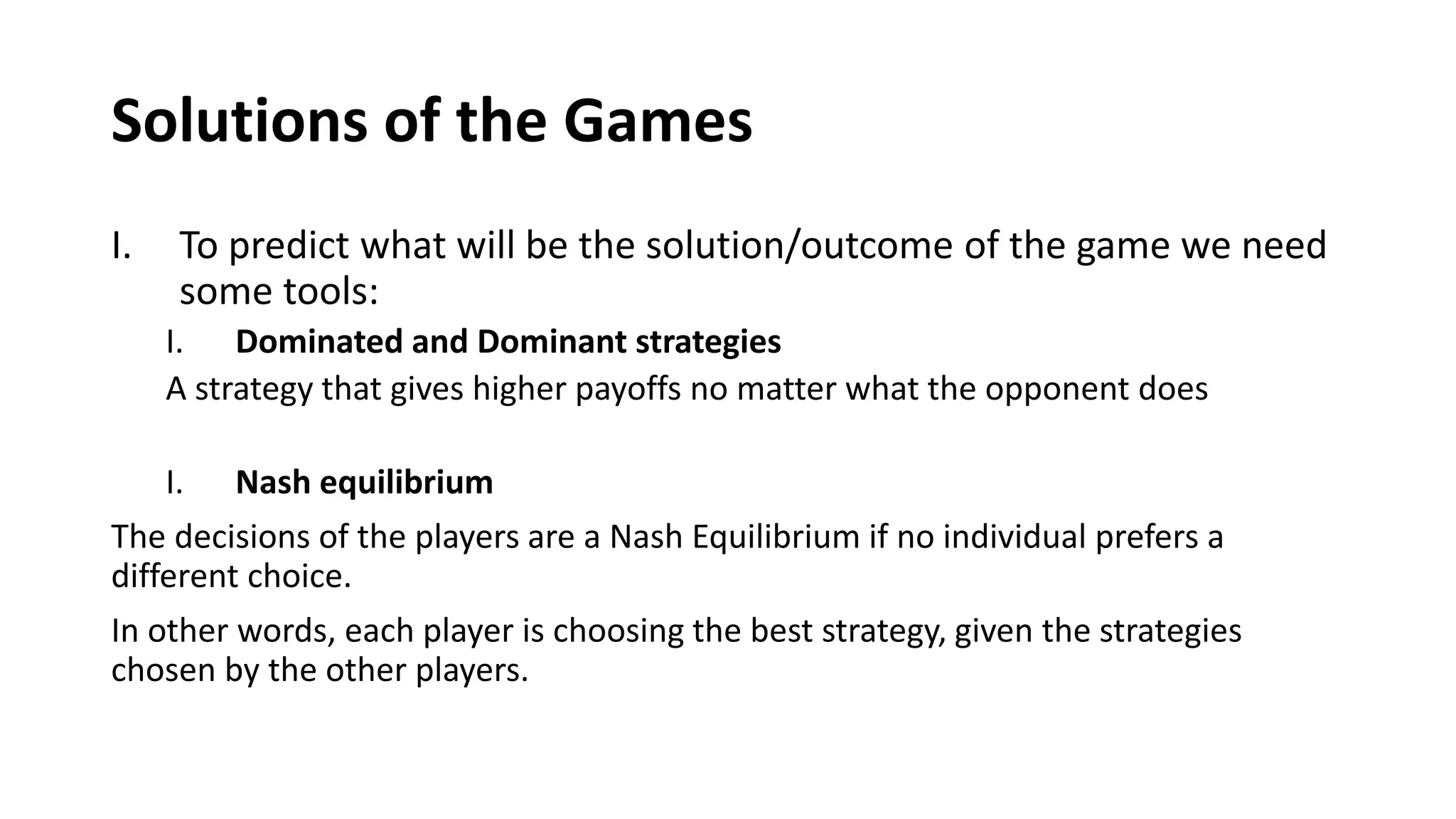 Solutions of the Games
I. To predict what will be the solution/outcome of the game we need
some tools:
I. Dominated and Dominant strategies
A strategy that gives higher payoffs no matter what the opponent does
I. Nash equilibrium
The decisions of the players are a Nash Equilibrium if no individual prefers a
different choice.
In other words, each player is choosing the best strategy, given the strategies
chosen by the other players.
 