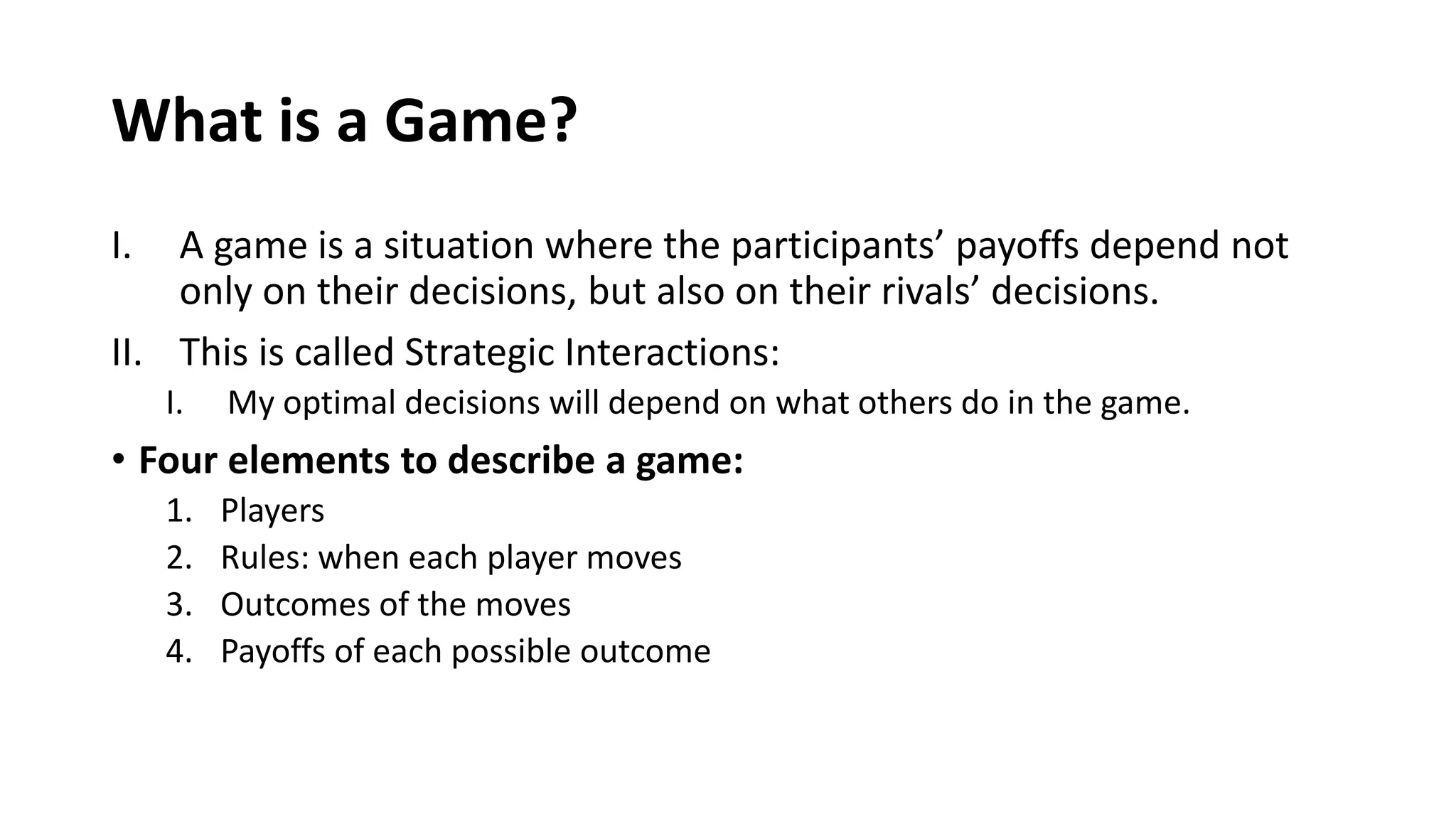 What is a Game?
I. A game is a situation where the participants’ payoffs depend not
only on their decisions, but also on their rivals’ decisions.
II. This is called Strategic Interactions:
I. My optimal decisions will depend on what others do in the game.
• Four elements to describe a game:
1. Players
2. Rules: when each player moves
3. Outcomes of the moves
4. Payoffs of each possible outcome
 