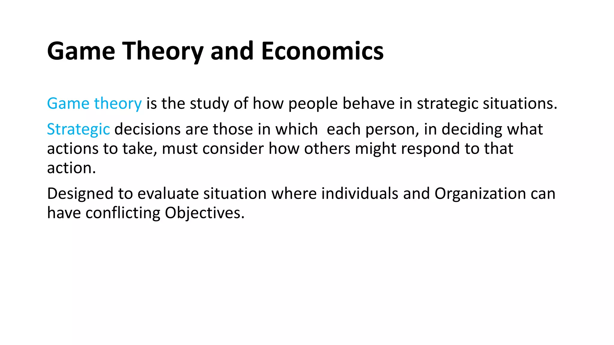 Game Theory and Economics
Game theory is the study of how people behave in strategic situations.
Strategic decisions are those in which each person, in deciding what
actions to take, must consider how others might respond to that
action.
Designed to evaluate situation where individuals and Organization can
have conflicting Objectives.
 