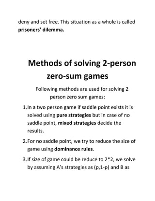 deny and set free. This situation as a whole is called
prisoners’ dilemma.
Methods of solving 2-person
zero-sum games
Following methods are used for solving 2
person zero sum games:
1.In a two person game if saddle point exists it is
solved using pure strategies but in case of no
saddle point, mixed strategies decide the
results.
2.For no saddle point, we try to reduce the size of
game using dominance rules.
3.If size of game could be reduce to 2*2, we solve
by assuming A’s strategies as (p,1-p) and B as
 