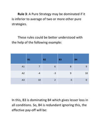 Rule 3: A Pure Strategy may be dominated if it
is inferior to average of two or more other pure
strategies.
These rules could be better understood with
the help of the following example:
B1 B2 B3 B4
A1 7 6 8 9
A2 -4 -3 9 10
A3 10 2 -5 0
In this, B3 is dominating B4 which gives lesser loss in
all conditions. So, B4 is redundant ignoring this, the
effective pay-off will be:
 