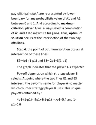 pay-offs (gains)to A are represented by lower
boundary for any probabilistic value of A1 and A2
between 0 and 1. And according to maximum
criterion, player A will always select a combination
of A1 and A2to maximize his gains. Thus, optimum
solution occurs at the intersection of the two pay-
offs lines.
Step 4: the point of optimum solution occurs at
intersection of these lines :
E2=4p1-(1-p1) and E3=-2p1+3(1-p1)
The graph indicates that the player A’s expected
Pay-off depends on which strategy player B
selects. At point where the two lines E2 and E3
intersect, the payoff is same for player A no matter
which counter strategy player B uses. This unique
pay-offs obtained by :
4p1-(1-p1)=-2p1+3(1-p1) =>p1=0.4 and 1-
p1=0.6
 