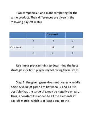 Two companies A and B are competing for the
same product. Their differences are given in the
following pay-off matrix:
Company B
3 -4 2
Company A 1 -3 -7
-2 4 7
Use linear programming to determine the best
strategies for both players by following these steps:
Step 1: the given game does not posses a saddle
point. S value of game lies between -2 and +3 it is
possible that the value of g may be negative or zero.
Thus, a constant k is added to all the elements Of
pay-off matrix, which is at least equal to the
 