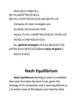 Since Q1/v=YijQj=Yj.v ,
Q1=Y1.v8/43*43/13=8/13,
Q2=Y2.v=5/43*43/13=5/13 and Q3=Y3.v=0
Company A’s best strategies are:
X1=6/43, X2=0 and X3=7/43
Hence, P1=X1.v=6/43*43/13=6/13, P2=X2.v=0
P3=X3.v=7/43*43/13=7/13
So, optimal strategies of A are (6/13,0,7/13)
and for B are (8/13,5/13,0)and value of game is
43/13-3=4/13
Nash Equilibrium
Nash equilibrium technique seeks to establish
that each firm does the best it can, given the
strategy of its competitor and a nash equilibrium is
1 in which none of the players can improve their
 