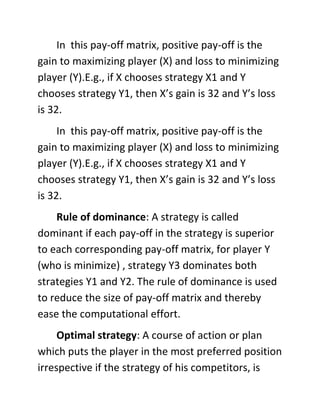 In this pay-off matrix, positive pay-off is the
gain to maximizing player (X) and loss to minimizing
player (Y).E.g., if X chooses strategy X1 and Y
chooses strategy Y1, then X’s gain is 32 and Y’s loss
is 32.
In this pay-off matrix, positive pay-off is the
gain to maximizing player (X) and loss to minimizing
player (Y).E.g., if X chooses strategy X1 and Y
chooses strategy Y1, then X’s gain is 32 and Y’s loss
is 32.
Rule of dominance: A strategy is called
dominant if each pay-off in the strategy is superior
to each corresponding pay-off matrix, for player Y
(who is minimize) , strategy Y3 dominates both
strategies Y1 and Y2. The rule of dominance is used
to reduce the size of pay-off matrix and thereby
ease the computational effort.
Optimal strategy: A course of action or plan
which puts the player in the most preferred position
irrespective if the strategy of his competitors, is
 