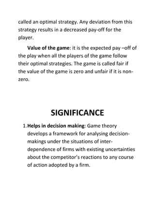 called an optimal strategy. Any deviation from this
strategy results in a decreased pay-off for the
player.
Value of the game: it is the expected pay –off of
the play when all the players of the game follow
their optimal strategies. The game is called fair if
the value of the game is zero and unfair if it is non-
zero.
SIGNIFICANCE
1.Helps in decision making: Game theory
develops a framework for analysing decision-
makings under the situations of inter-
dependence of firms with existing uncertainties
about the competitor’s reactions to any course
of action adopted by a firm.
 