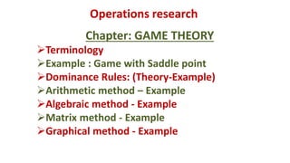 Operations research
Chapter: GAME THEORY
Terminology
Example : Game with Saddle point
Dominance Rules: (Theory-Example)
Arithmetic method – Example
Algebraic method - Example
Matrix method - Example
Graphical method - Example
 