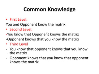 Common Knowledge
• First Level:
You and Opponent know the matrix
• Second Level:
-You know that Opponent knows the matrix
-Opponent knows that you know the matrix
• Third Level
- You know that opponent knows that you know
  the matrix
- Opponent knows that you know that opponent
  knows the matrix
 