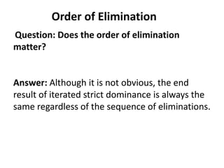 Order of Elimination
Question: Does the order of elimination
matter?


Answer: Although it is not obvious, the end
result of iterated strict dominance is always the
same regardless of the sequence of eliminations.
 