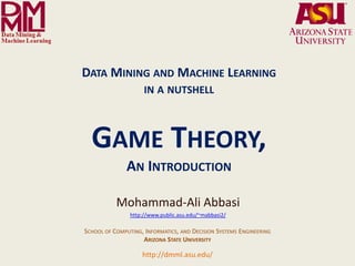 DATA MINING AND MACHINE LEARNING
                                                                 IN A NUTSHELL



                                         GAME THEORY,
                                                         AN INTRODUCTION

                                                    Mohammad-Ali Abbasi
                                                          http://www.public.asu.edu/~mabbasi2/

                                     SCHOOL OF COMPUTING, INFORMATICS, AND DECISION SYSTEMS ENGINEERING
                                                         ARIZONA STATE UNIVERSITY

              Arizona State University
                                                                http://dmml.asu.edu/
Data Mining and Machine Learning Lab
                                         Data Mining and Machine Learning- in a nutshell         An Introduction to Game Theory   1
 