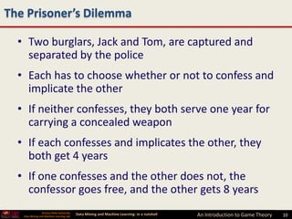 The Prisoner’s Dilemma

  • Two burglars, Jack and Tom, are captured and
    separated by the police
  • Each has to choose whether or not to confess and
    implicate the other
  • If neither confesses, they both serve one year for
    carrying a concealed weapon
  • If each confesses and implicates the other, they
    both get 4 years
  • If one confesses and the other does not, the
    confessor goes free, and the other gets 8 years
                 Arizona State University
   Data Mining and Machine Learning Lab
                                            Data Mining and Machine Learning- in a nutshell   An Introduction to Game Theory   10
 