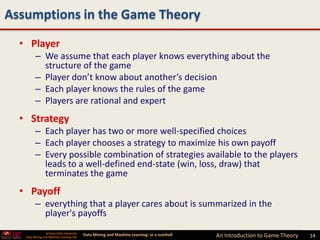 Assumptions in the Game Theory
  • Player
         – We assume that each player knows everything about the
           structure of the game
         – Player don’t know about another’s decision
         – Each player knows the rules of the game
         – Players are rational and expert
  • Strategy
         – Each player has two or more well-specified choices
         – Each player chooses a strategy to maximize his own payoff
         – Every possible combination of strategies available to the players
           leads to a well-defined end-state (win, loss, draw) that
           terminates the game
  • Payoff
         – everything that a player cares about is summarized in the
           player's payoffs
                 Arizona State University
   Data Mining and Machine Learning Lab
                                            Data Mining and Machine Learning- in a nutshell   An Introduction to Game Theory   14
 
