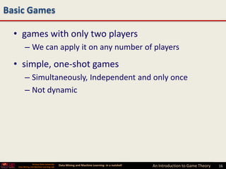 Basic Games

  • games with only two players
         – We can apply it on any number of players
  • simple, one-shot games
         – Simultaneously, Independent and only once
         – Not dynamic




                 Arizona State University
   Data Mining and Machine Learning Lab
                                            Data Mining and Machine Learning- in a nutshell   An Introduction to Game Theory   16
 