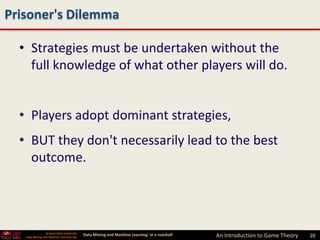 Prisoner's Dilemma

  • Strategies must be undertaken without the
    full knowledge of what other players will do.


  • Players adopt dominant strategies,
  • BUT they don't necessarily lead to the best
    outcome.




                 Arizona State University
   Data Mining and Machine Learning Lab
                                            Data Mining and Machine Learning- in a nutshell   An Introduction to Game Theory   20
 