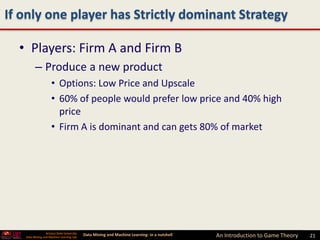 If only one player has Strictly dominant Strategy

  • Players: Firm A and Firm B
         – Produce a new product
                     • Options: Low Price and Upscale
                     • 60% of people would prefer low price and 40% high
                       price
                     • Firm A is dominant and can gets 80% of market




                 Arizona State University
   Data Mining and Machine Learning Lab
                                            Data Mining and Machine Learning- in a nutshell   An Introduction to Game Theory   21
 