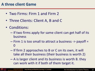 A three client Game

  • Two Firms: Firm 1 and Firm 2
  • Three Clients: Client A, B and C
  • Conditions:
         – If two firms apply for same client can get half of its
           business
         – Firm 1 is too small to attract a business -> payoff =
           0
         – If firm 2 approaches to B or C on its own, it will
           take all their business (their business is worth 2)
         – A is larger client and its business is worth 8. they
           can work with it if both of them target it.
                 Arizona State University
   Data Mining and Machine Learning Lab
                                            Data Mining and Machine Learning- in a nutshell   An Introduction to Game Theory   23
 