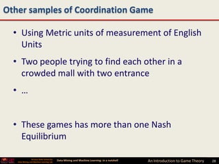 Other samples of Coordination Game

  • Using Metric units of measurement of English
    Units
  • Two people trying to find each other in a
    crowded mall with two entrance
  • …


  • These games has more than one Nash
    Equilibrium

                 Arizona State University
   Data Mining and Machine Learning Lab
                                            Data Mining and Machine Learning- in a nutshell   An Introduction to Game Theory   28
 
