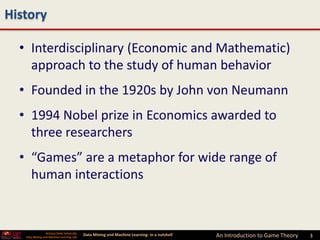 History

  • Interdisciplinary (Economic and Mathematic)
    approach to the study of human behavior
  • Founded in the 1920s by John von Neumann
  • 1994 Nobel prize in Economics awarded to
    three researchers
  • “Games” are a metaphor for wide range of
    human interactions


                 Arizona State University
   Data Mining and Machine Learning Lab
                                            Data Mining and Machine Learning- in a nutshell   An Introduction to Game Theory   3
 