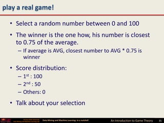 play a real game!

  • Select a random number between 0 and 100
  • The winner is the one how, his number is closest
    to 0.75 of the average.
         – If average is AVG, closest number to AVG * 0.75 is
           winner
  • Score distribution:
         – 1st : 100
         – 2nd : 50
         – Others: 0
  • Talk about your selection

                 Arizona State University
   Data Mining and Machine Learning Lab
                                            Data Mining and Machine Learning- in a nutshell   An Introduction to Game Theory   35
 
