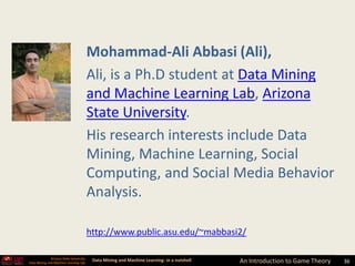 Mohammad-Ali Abbasi (Ali),
                                         Ali, is a Ph.D student at Data Mining
                                         and Machine Learning Lab, Arizona
                                         State University.
                                         His research interests include Data
                                         Mining, Machine Learning, Social
                                         Computing, and Social Media Behavior
                                         Analysis.

                                         http://www.public.asu.edu/~mabbasi2/

              Arizona State University
Data Mining and Machine Learning Lab
                                          Data Mining and Machine Learning- in a nutshell   An Introduction to Game Theory   36
 