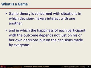 What is a Game

  • Game theory is concerned with situations in
    which decision-makers interact with one
    another,
  • and in which the happiness of each participant
    with the outcome depends not just on his or
    her own decisions but on the decisions made
    by everyone.




                 Arizona State University
   Data Mining and Machine Learning Lab
                                            Data Mining and Machine Learning- in a nutshell   An Introduction to Game Theory   4   4
 