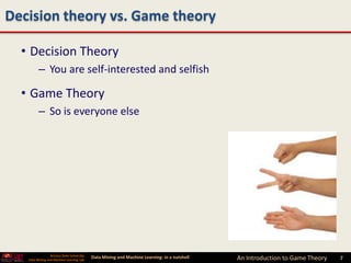 Decision theory vs. Game theory

  • Decision Theory
         – You are self-interested and selfish

  • Game Theory
         – So is everyone else




                 Arizona State University
   Data Mining and Machine Learning Lab
                                            Data Mining and Machine Learning- in a nutshell   An Introduction to Game Theory   7   7
 