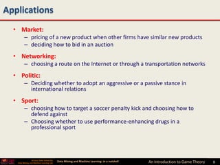 Applications
  • Market:
         – pricing of a new product when other firms have similar new products
         – deciding how to bid in an auction
  • Networking:
         – choosing a route on the Internet or through a transportation networks
  • Politic:
         – Deciding whether to adopt an aggressive or a passive stance in
           international relations
  • Sport:
         – choosing how to target a soccer penalty kick and choosing how to
           defend against
         – Choosing whether to use performance-enhancing drugs in a
           professional sport




                 Arizona State University
   Data Mining and Machine Learning Lab
                                            Data Mining and Machine Learning- in a nutshell   An Introduction to Game Theory   8   8
 