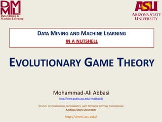 DATA MINING AND MACHINE LEARNING
                                                                 IN A NUTSHELL



EVOLUTIONARY GAME THEORY

                                                    Mohammad-Ali Abbasi
                                                          http://www.public.asu.edu/~mabbasi2/

                                     SCHOOL OF COMPUTING, INFORMATICS, AND DECISION SYSTEMS ENGINEERING
                                                         ARIZONA STATE UNIVERSITY

              Arizona State University
                                                                http://dmml.asu.edu/
Data Mining and Machine Learning Lab
                                         Data Mining and Machine Learning- in a nutshell         Evolutionary Game Theory   1
 