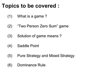 Topics to be covered :
(1) What is a game ?
(2) “Two Person Zero Sum” game
(3) Solution of game means ?
(4) Saddle Point
(5) Pure Strategy and Mixed Strategy
(6) Dominance Rule
 