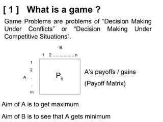 [ 1 ] What is a game ?
B
1 2 ……………. n
1
2
A .
.
m
Pij
Aim of A is to get maximum
A’s payoffs / gains
(Payoff Matrix)
Aim of B is to see that A gets minimum
Game Problems are problems of “Decision Making
Under Conflicts” or “Decision Making Under
Competitive Situations”.
 