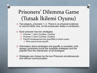 Prisoners’ Dilemma Game 
(Tutsak İkilemi Oyunu) 
O Two players, prisoners 1, 2. There is no physical evidence 
to convict either one, so the prosecuter seeks a confession. 
O Each prisoner has two strategies. 
O Prisoner 1: Don’t Confess, Confess 
O Prisoner 2: Don’t Confess, Confess 
O Payoff consequences are quantified in prison years. 
O More years=worse payoffs. 
O Information about strategies and payoffs is complete; both 
players (prisoners) know the available strategies and the 
payoffs from the intersection of all strategies. 
O Strategies are chosen by the two Prisoners simultaneously 
and without communication. 
 