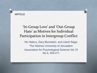‘In-Group Love’ and ‘Out-Group 
Hate’ as Motives for Individual 
Participation in Intergroup Conflict 
Nir Halevy, Gary Bornstein, and Lilach Sagiv 
The Hebrew University of Jerusalem 
Association for Psychological Science Vol.19 
No.4, 405-411 
ARTICLE 
 