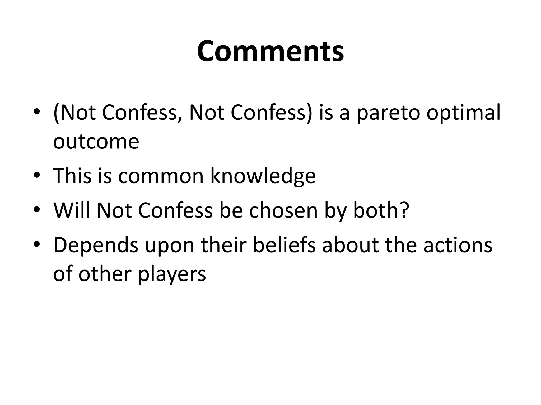 Comments
• (Not Confess, Not Confess) is a pareto optimal
  outcome
• This is common knowledge
• Will Not Confess be chosen by both?
• Depends upon their beliefs about the actions
  of other players
 