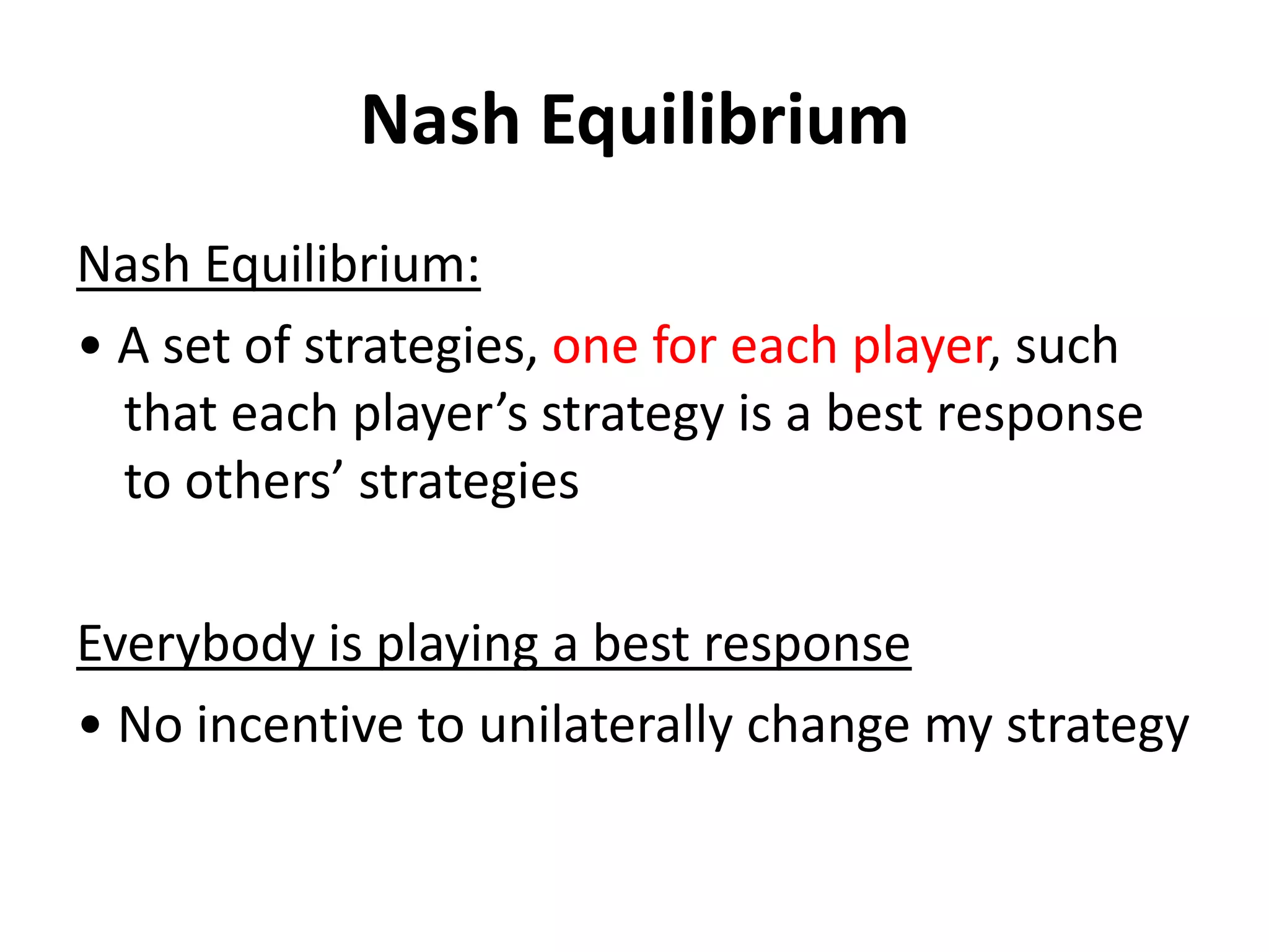 Nash Equilibrium
Nash Equilibrium:
• A set of strategies, one for each player, such
  that each player’s strategy is a best response
  to others’ strategies

Everybody is playing a best response
• No incentive to unilaterally change my strategy
 