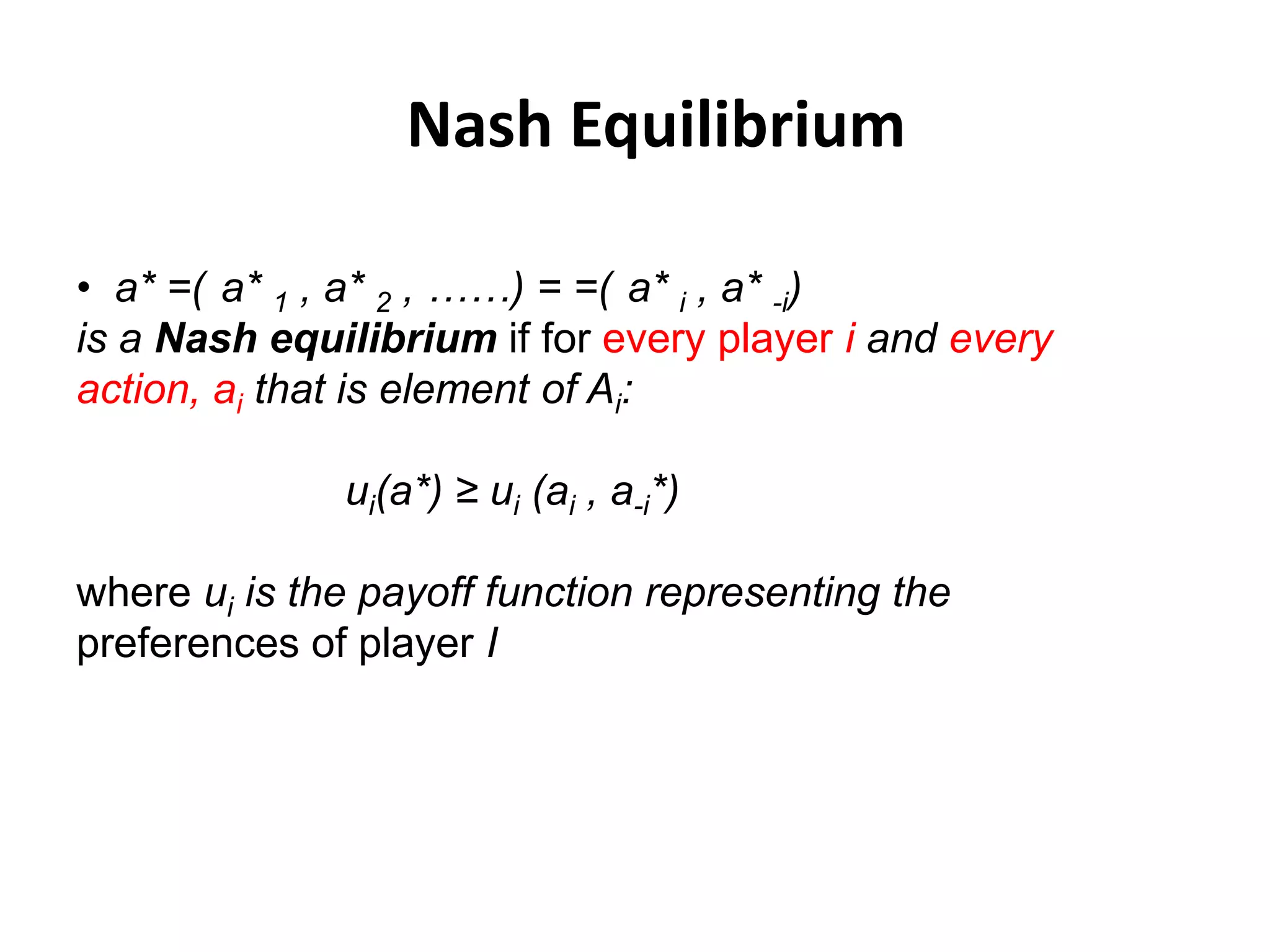Nash Equilibrium

• a* =( a* 1 , a* 2 , ……) = =( a* i , a* -i)
is a Nash equilibrium if for every player i and every
action, ai that is element of Ai:

              ui(a*) ≥ ui (ai , a-i*)

where ui is the payoff function representing the
preferences of player I
 